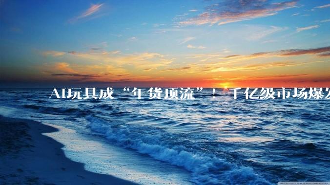 AI玩具成“年货顶流”！千亿级市场爆发，这座玩具小城“拿捏”当代年轻人_澄海_秋榕_财经